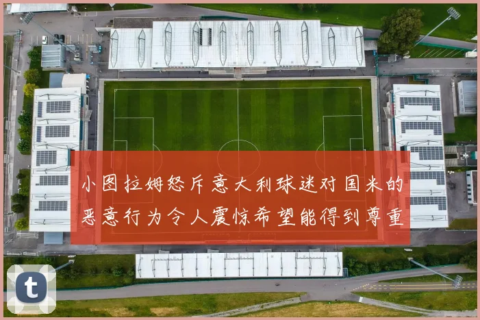 小图拉姆怒斥意大利球迷对国米的恶意行为令人震惊希望能得到尊重与支持