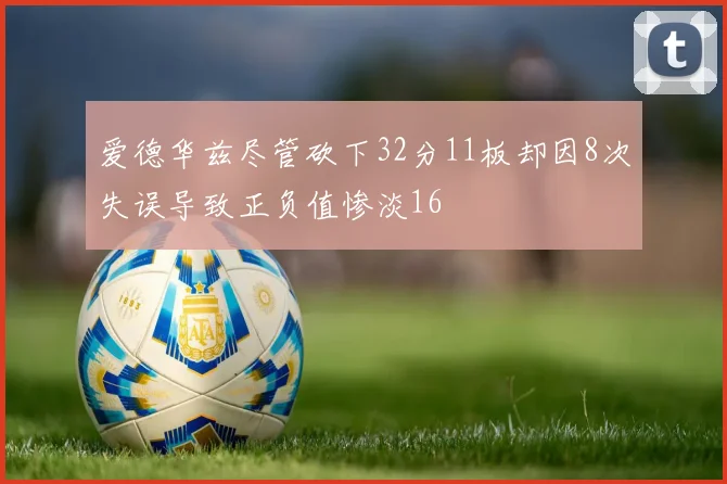 爱德华兹尽管砍下32分11板却因8次失误导致正负值惨淡16