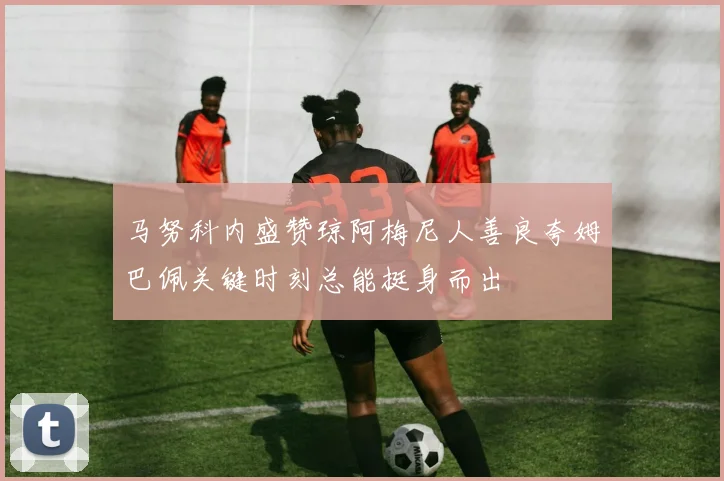 马努科内盛赞琼阿梅尼人善良夸姆巴佩关键时刻总能挺身而出