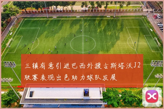 三镇有意引进巴西外援古斯塔沃J2联赛表现出色助力球队发展