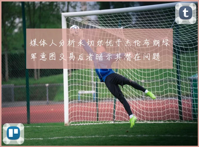 媒体人分析米切尔优于杰伦布朗绿军意图交易后者暗示其潜在问题
