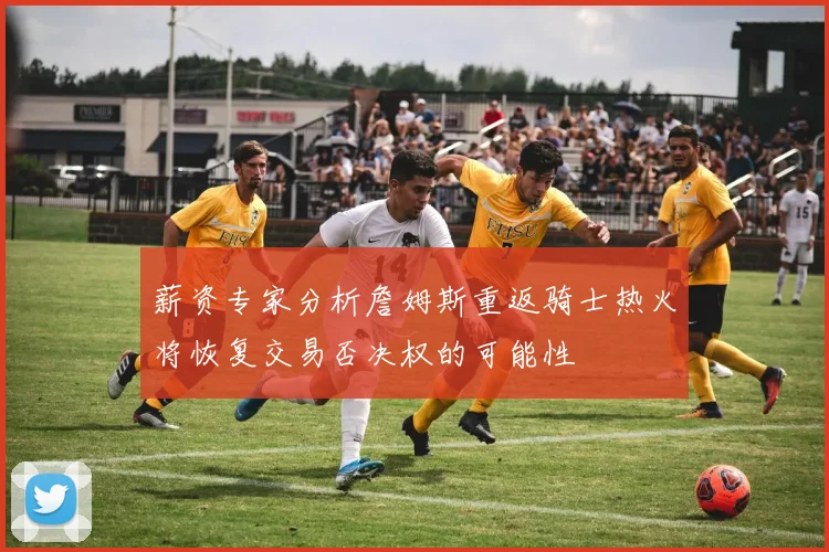 薪资专家分析詹姆斯重返骑士热火将恢复交易否决权的可能性
