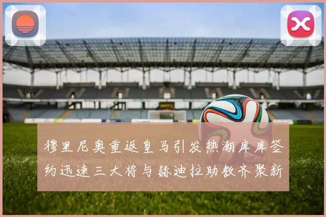 穆里尼奥重返皇马引发热潮库库签约迅速三大将与赫迪拉助教齐聚新阵容