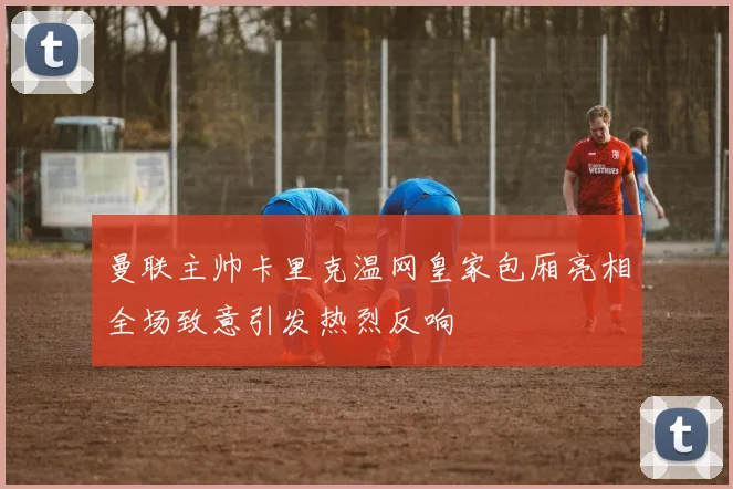 曼联主帅卡里克温网皇家包厢亮相全场致意引发热烈反响