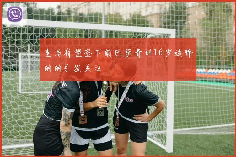 皇马有望签下前巴萨青训16岁边锋纳纳引发关注
