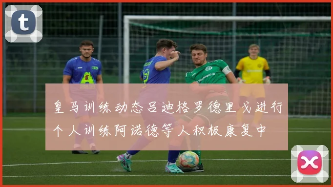 皇马训练动态吕迪格罗德里戈进行个人训练阿诺德等人积极康复中