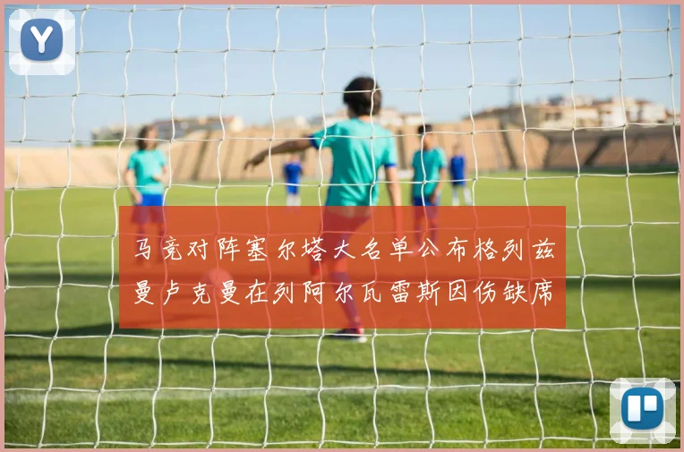 马竞对阵塞尔塔大名单公布格列兹曼卢克曼在列阿尔瓦雷斯因伤缺席