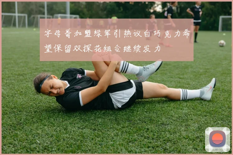 字母哥加盟绿军引热议白巧克力希望保留双探花组合继续发力