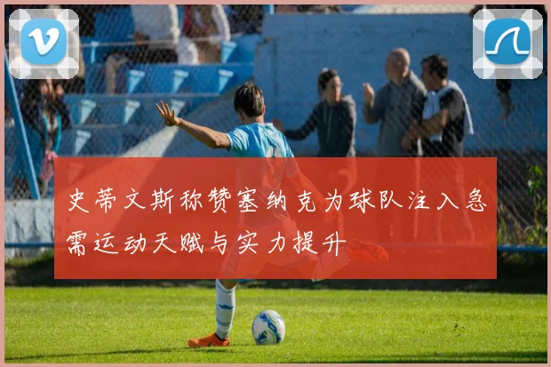 史蒂文斯称赞塞纳克为球队注入急需运动天赋与实力提升
