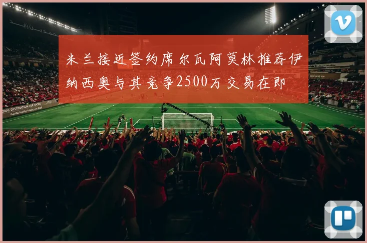 米兰接近签约席尔瓦阿莫林推荐伊纳西奥与其竞争2500万交易在即