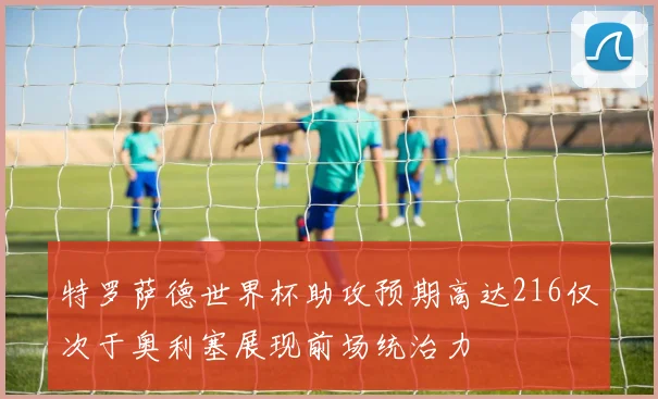 特罗萨德世界杯助攻预期高达216仅次于奥利塞展现前场统治力