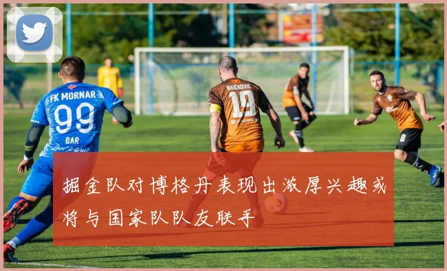 掘金队对博格丹表现出浓厚兴趣或将与国家队队友联手