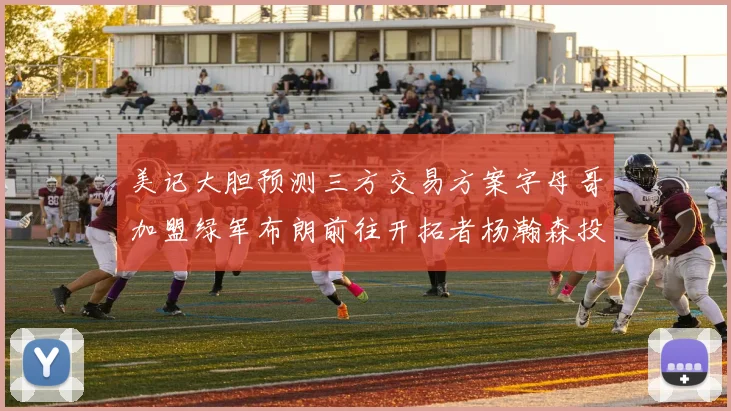 美记大胆预测三方交易方案字母哥加盟绿军布朗前往开拓者杨瀚森投奔雄鹿
