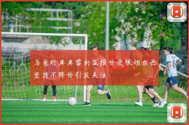 马竞对库库雷利亚报价受限切尔西坚持不降价引发关注