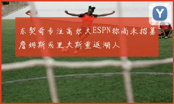 东契奇专注高尔夫ESPN称尚未招募詹姆斯或里夫斯重返湖人