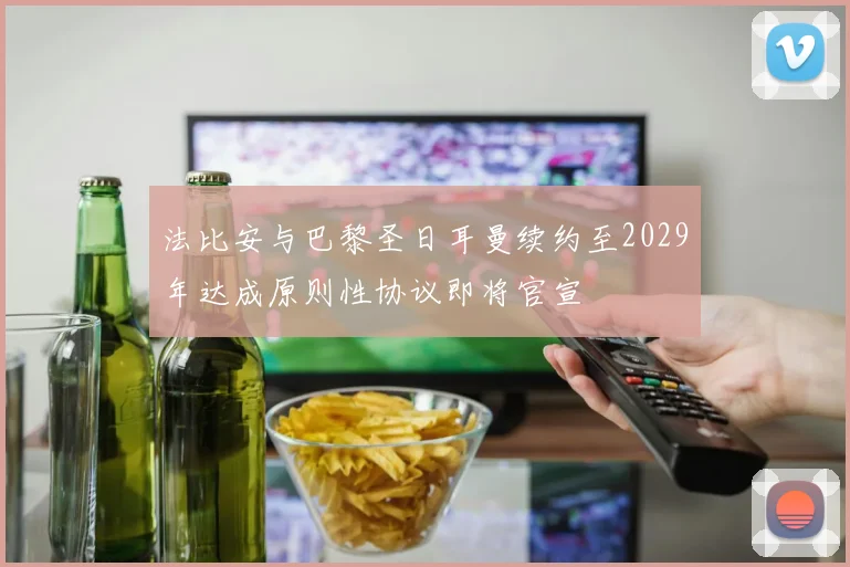 法比安与巴黎圣日耳曼续约至2029年达成原则性协议即将官宣