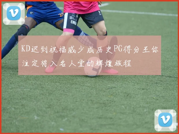 KD迟到祝福威少成历史PG得分王你注定将入名人堂的辉煌旅程