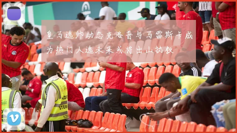 皇马选帅动态克洛普与马雷斯卡成为热门人选未来或将出山执教