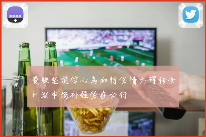 曼联坚定信心乌加特伤情无碍转会计划中场补强势在必行