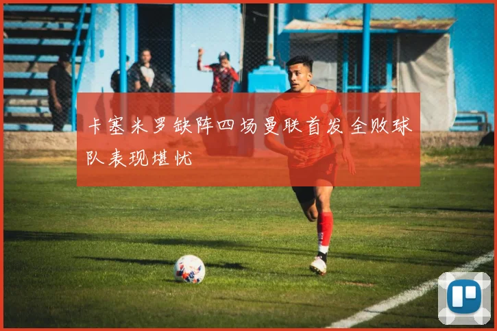 卡塞米罗缺阵四场曼联首发全败球队表现堪忧