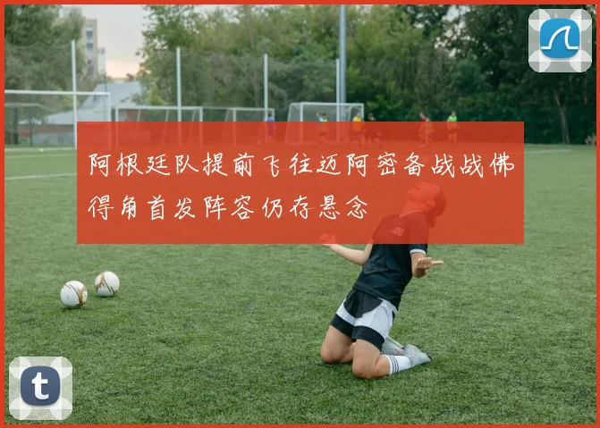 阿根廷队提前飞往迈阿密备战战佛得角首发阵容仍存悬念